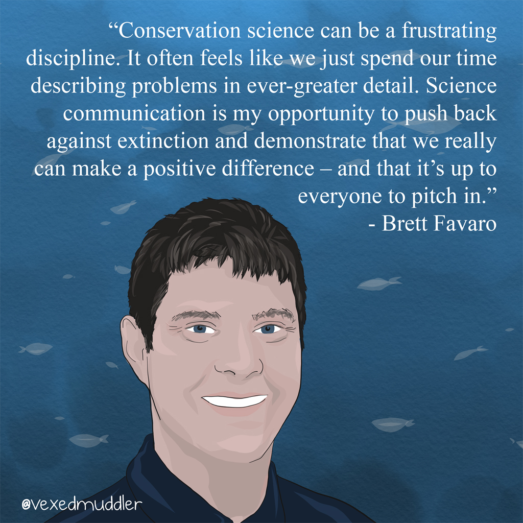 "Conservation science can be a frustrating discipline. It often feels like we just spend our time describing problems in ever-greater detail. Science communication is my opportunity to push back against extinction and demonstrate that we really can make a positive difference â€“ and that it’s up to everyone to pitch in." - Brett Favaro, research scientist and instructor at the <a href="https://www.mi.mun.ca">Fisheries and Marine Institute of Memorial University</a>. Originally posted on September 14, 2016.