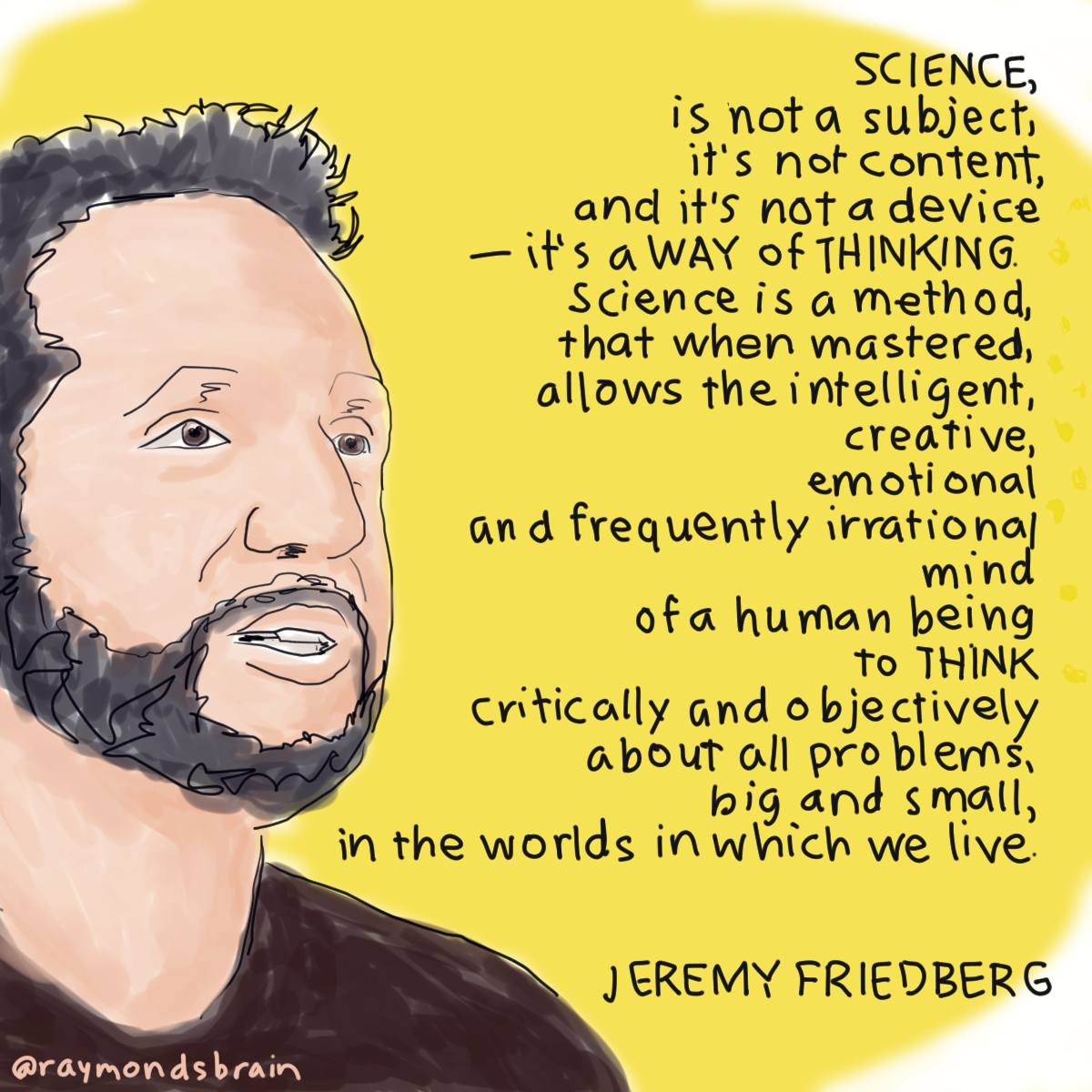 "Science, is not a subject, it’s not content and it’s not a device â€“ it’s a way of thinking. Science is a method, that when mastered, allows the intelligent, creative, emotional and frequently irrational mind of a human being to think critically and objectively about all problems, big and small, in the worlds in which we live." - <a href="http://www.jeremyfriedberg.com/index.html">Jeremy Friedberg</a>, scientist, educator, educational game designer. Originally posted on September 13, 2016.